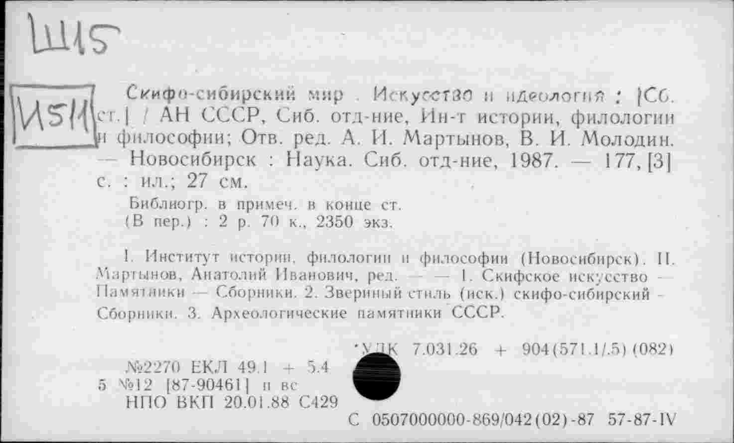 ﻿Uns'
. ■ Скифо-сибирский мир Искусстзо и идеология : |Сб. ст.I / АН СССР, Сиб. отд-ние, Ин-т истории, филологии у, философии; Отв. ред. А. И. Мартынов, В. И. Молодин.
Новосибирск : Наука. Сиб. отд-ние, 1987. — 177, [3] с. : ил.; 27 см.
Библиогр. в примем, в конце ст. (В пер.) : 2 р. 70 к., 2350 экз.
I. Институт истории, филологии и философии (Новосибирск). II. Мартынов, Анатолий Иванович, ред. — 1. Скифское искусство -Памятники — Сборники. 2. Звериный стиль (иск.) скифо-сибирский -Сборники. 3. Археологические памятники СССР.
7.031.26 + 904(571.1/.5) (082)
№2270 ЕКЛ 49.1 + 5.4
5 №12 [87-90461] п вс
НПО ВКП 20.01.88 С429
С 0507000000-869/042(02)-87 57-87-IV